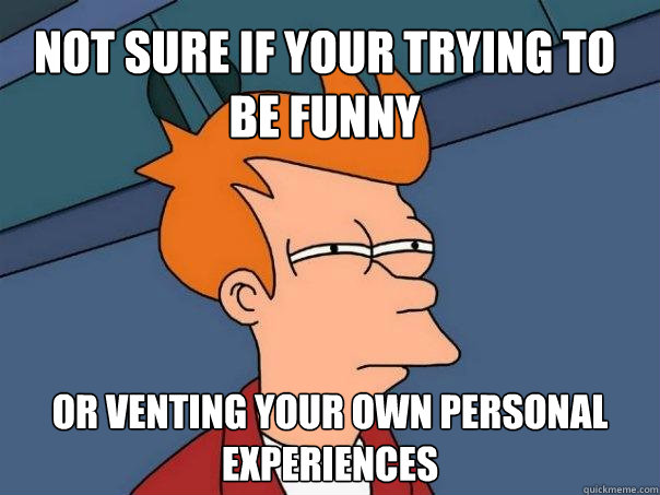 Not sure if your trying to be funny or venting your own personal experiences  Futurama Fry