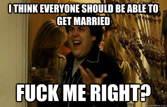 I think everyone should be able to get married Fuck me right?