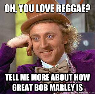 Oh, you love reggae? Tell Me more about how great bob marley is  Condescending Wonka