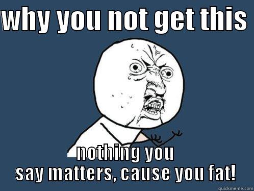 WHY YOU NOT GET THIS  NOTHING YOU SAY MATTERS, CAUSE YOU FAT! Y U No