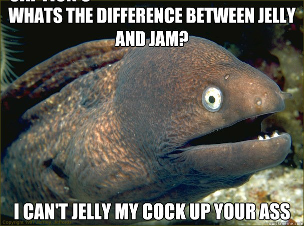 Whats the difference between Jelly and Jam? I can't jelly my cock up your ass Caption 3 goes here  Bad Joke Eel