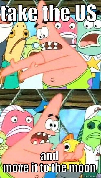 TAKE THE US  AND MOVE IT TO THE MOON Push it somewhere else Patrick