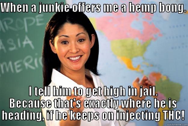 WHEN A JUNKIE OFFERS ME A HEMP BONG.  I TELL HIM TO GET HIGH IN JAIL. BECAUSE THAT'S EXACTLY WHERE HE IS HEADING, IF HE KEEPS ON INJECTING THC! Unhelpful High School Teacher