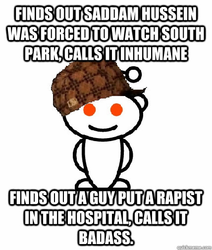 Finds out Saddam Hussein was forced to watch south park, calls it inhumane Finds out a guy put a rapist in the hospital, calls it badass.  Scumbag Reddit