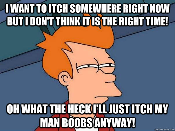 I want to itch somewhere right now but I don't think it is the right time! Oh what the heck I'll just itch my man boobs anyway!  Futurama Fry