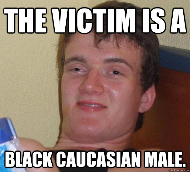 The victim is a  Black Caucasian male.    10 Guy