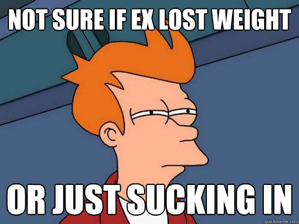 NOT SURE IF EX LOST WEIGHT OR JUST SUCKING IN - NOT SURE IF EX LOST WEIGHT OR JUST SUCKING IN  Futurama Fry