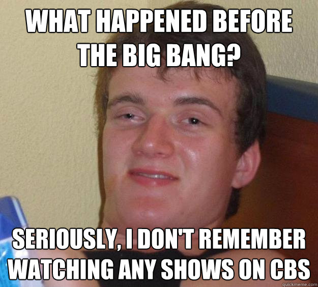 What happened before the big bang? Seriously, i don't remember watching any shows on CBS  10 Guy