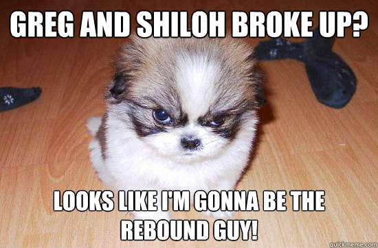 Greg and Shiloh broke up? Looks like I'm gonna be the rebound guy!  