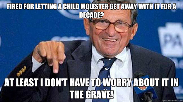 Fired for letting a Child molester get away with it for a decade? At least i don't have to worry about it in the grave!  Joe Paterno