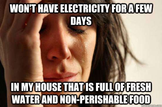 Won't have electricity for a few days in my house that is full of fresh water and non-perishable food - Won't have electricity for a few days in my house that is full of fresh water and non-perishable food  First World Problems