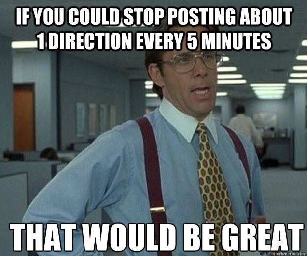 If you could stop posting about 1 Direction every 5 minutes  THAT WOULD BE GREAT  that would be great