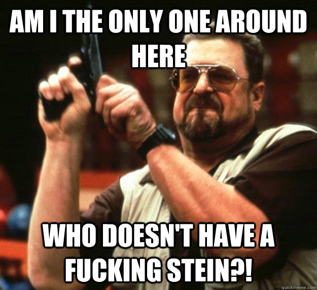 am I the only one around here who doesn't have a fucking stein?!  Angry Walter