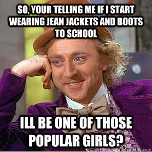 so, your telling me if i start wearing jean jackets and boots to school ill be one of those popular girls? - so, your telling me if i start wearing jean jackets and boots to school ill be one of those popular girls?  Condescending Wonka