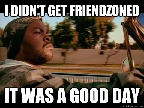 I didn't get friendzoned  it WAS A GOOD DAY  ice cube good day