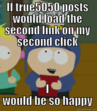 IF TRUE5050 POSTS WOULD LOAD THE SECOND LINK ON MY SECOND CLICK I WOULD BE SO HAPPY Craig - I would be so happy