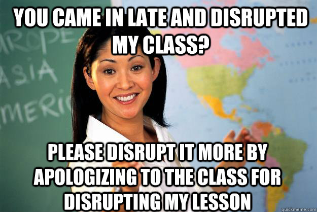 you came in late and disrupted my class? please disrupt it more by apologizing to the class for disrupting my lesson  Unhelpful High School Teacher