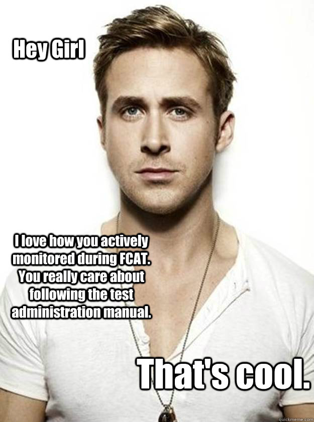 Hey Girl I love how you actively monitored during FCAT.  You really care about following the test administration manual. That's cool.  Ryan Gosling Hey Girl