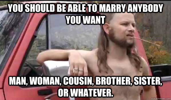 You should be able to marry anybody you want Man, woman, cousin, brother, sister,  or whatever.  Almost Politically Correct Redneck