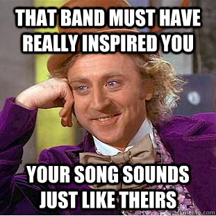 That band must have really inspired you Your song sounds just like theirs  Condescending Wonka