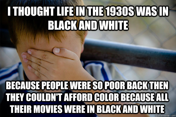 I thought life in the 1930s was in black and white Because people were so poor back then they couldn't afford color because all their movies were in black and white  Confession kid