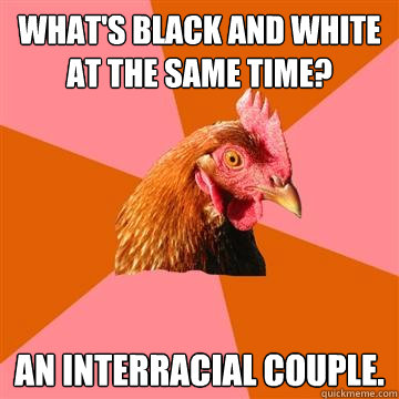 What's black and white at the same time? An interracial couple.  Anti-Joke Chicken