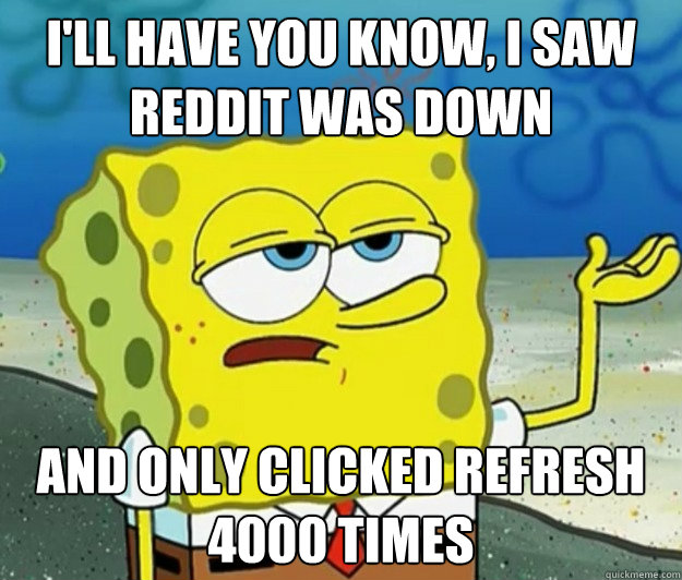 I'll have you know, I saw Reddit was down And only clicked refresh 4000 times  