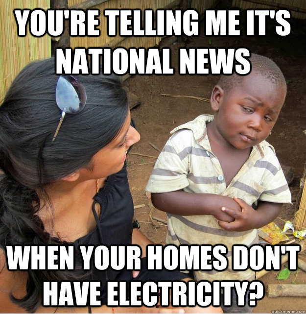 You're telling me it's national news When your homes don't have electricity?  Skeptical Third World Kid