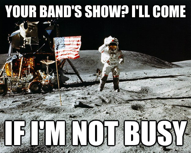 Your band's show? I'll come IF I'M Not busy  Unimpressed Astronaut