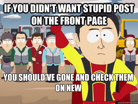 If you didn't want stupid post on the front page you should've gone and check them on new  Captain Hindsight