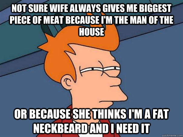 Not sure wife always gives me biggest piece of meat because I'm the man of the house Or because she thinks I'm a fat neckbeard and I need it  Futurama Fry