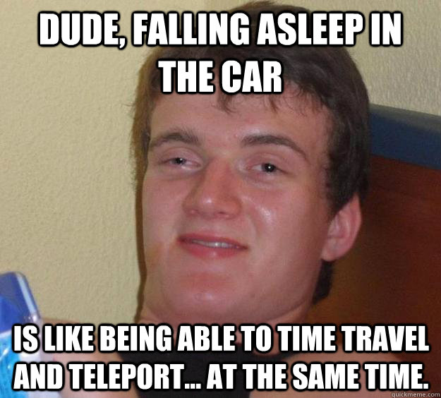 Dude, falling asleep in the car  is like being able to time travel and teleport... at the same time. - Dude, falling asleep in the car  is like being able to time travel and teleport... at the same time.  10 Guy