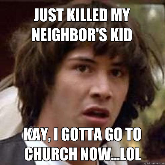 Just killed my neighbor's kid Kay, I gotta go to church now...lol  conspiracy keanu