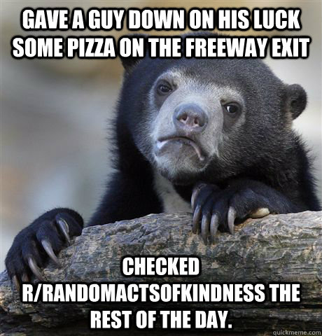 Gave a guy down on his luck some pizza on the freeway exit Checked r/randomactsofkindness the rest of the day.  Confession Bear