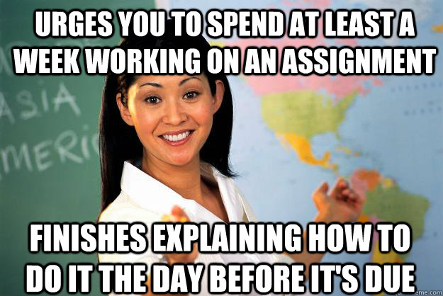 Urges you to spend at least a week working on an assignment  Finishes explaining how to do it the day before it's due  Unhelpful High School Teacher