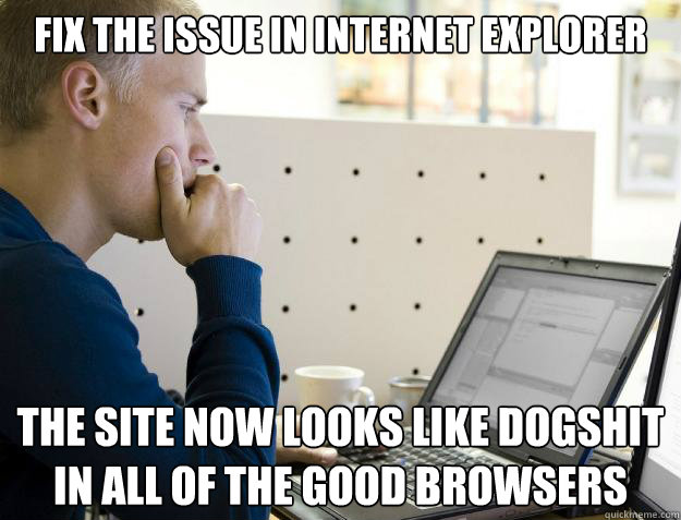 FIX THE ISSUE IN INTERNET EXPLORER THE SITE NOW LOOKS LIKE DOGSHIT IN ALL OF THE GOOD BROWSERS - FIX THE ISSUE IN INTERNET EXPLORER THE SITE NOW LOOKS LIKE DOGSHIT IN ALL OF THE GOOD BROWSERS  Programmer