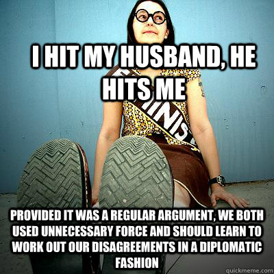 I hit my husband, he hits me Provided it was a regular argument, we both used unnecessary force and should learn to work out our disagreements in a diplomatic fashion  Typical Feminist