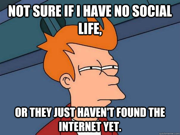 Not sure if I have no social life, Or they just haven't found the internet yet.  Futurama Fry