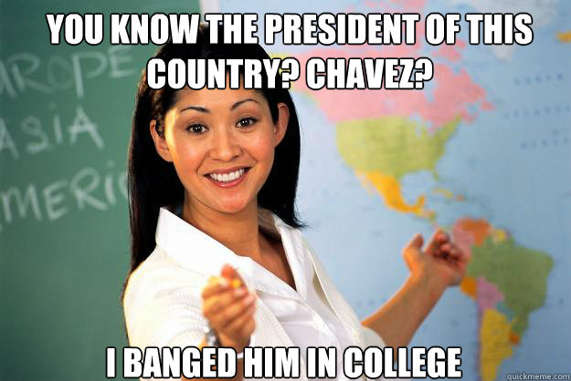 you know the president of this country? Chavez? I banged him in college  Unhelpful High School Teacher