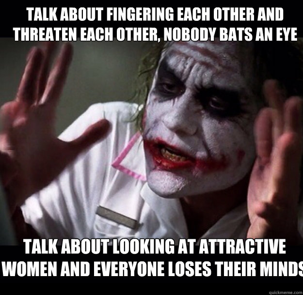 talk about fingering each other and threaten each other, nobody bats an eye talk about looking at attractive women and everyone loses their minds  joker