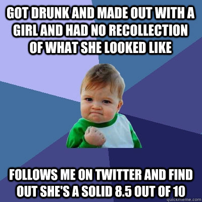 Got drunk and made out with a girl and had no recollection of what she looked like Follows me on Twitter and find out she's a solid 8.5 out of 10 - Got drunk and made out with a girl and had no recollection of what she looked like Follows me on Twitter and find out she's a solid 8.5 out of 10  Success Kid