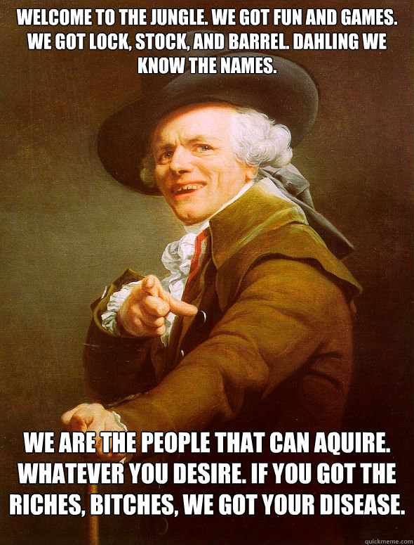 Welcome to the jungle. We got fun and games. we got lock, stock, and barrel. Dahling we know the names. We are the people that can aquire. Whatever you desire. If you got the riches, bitches, We got your disease.   Joseph Ducreux