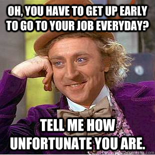 Oh, you have to get up early to go to your job everyday? Tell me how unfortunate you are. - Oh, you have to get up early to go to your job everyday? Tell me how unfortunate you are.  Condescending Wonka