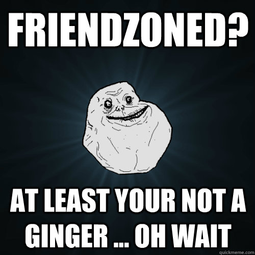 Friendzoned? at least your not a ginger ... oh wait  Forever Alone