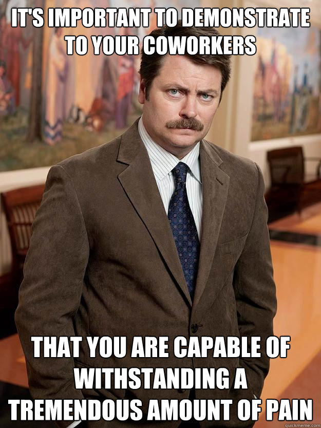 It's important to demonstrate to your coworkers that you are capable of withstanding a tremendous amount of pain - It's important to demonstrate to your coworkers that you are capable of withstanding a tremendous amount of pain  Misc