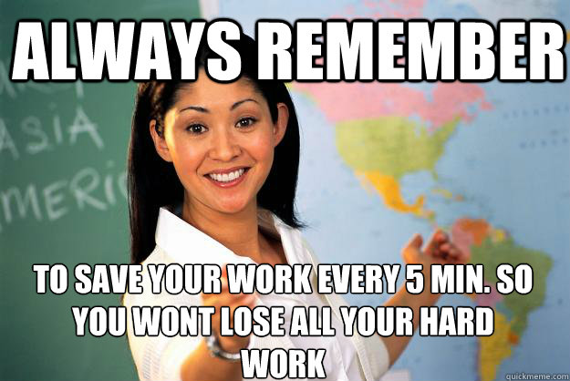 always remember  to save your work every 5 min. so you wont lose all your hard work  - always remember  to save your work every 5 min. so you wont lose all your hard work   Unhelpful High School Teacher