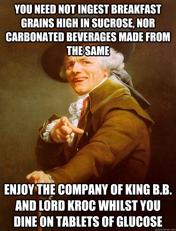 you need not ingest breakfast grains high in sucrose, nor carbonated beverages made from the same enjoy the company of King B.B. and Lord Kroc whilst you dine on Tablets of glucose  Joseph Ducreux