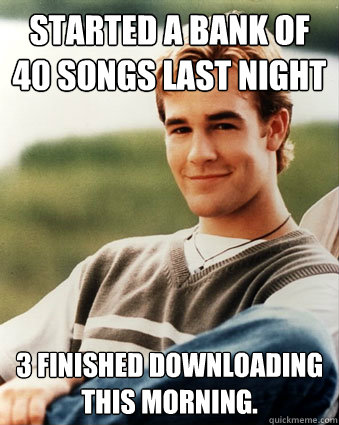 Started a bank of 40 songs last night 3 finished downloading this morning.  Late 90s kid advantages