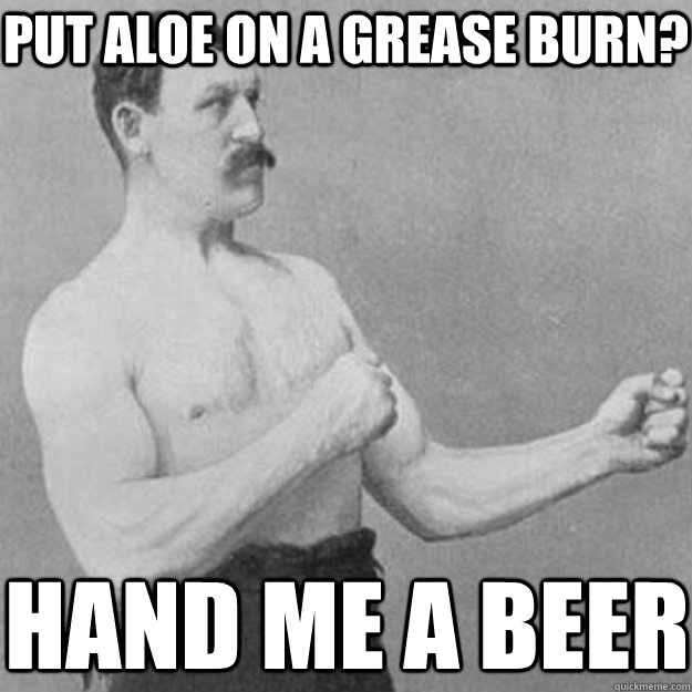 Put aloe on a Grease burn? Hand me a beer  overly manly man