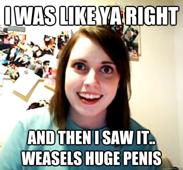 i was like ya right and then i saw it.. Weasels huge penis - i was like ya right and then i saw it.. Weasels huge penis  Overly Attached Girlfriend